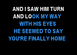 AND I SAW HIM TURN
AND LOOK MY WAY
WITH HIS EYES
HE SEEMED TO SAY
YOU'RE FINALLY HOME
