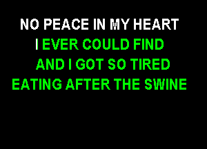 N0 PEACE IN MY HEART
I EVER COULD FIND
AND I GOT SO TIRED
EATING AFTER THE SWINE