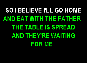 SO I BELIEVE I'LL GO HOME
AND EAT WITH THE FATHER
THE TABLE IS SPREAD
AND THEY'RE WAITING
FOR ME