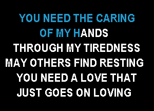 YOU NEED THE CARING
OF MY HANDS
THROUGH MY TIREDNESS
MAY OTHERS FIND RESTING
YOU NEED A LOVE THAT
JUST GOES ON LOVING