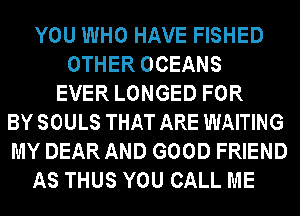 YOU WHO HAVE FISHED
OTHER OCEANS
EVER LONGED FOR
BYSOULS THAT ARE WAITING
MY DEAR AND GOOD FRIEND
AS THUS YOU CALL ME
