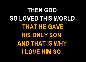 THEN GOD
SO LOVED THIS WORLD
THAT HE GAVE

HIS ONLY SON
AND THAT IS WHY
ILOVE HIM SO