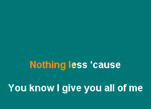 Nothing less 'cause

You know I give you all of me