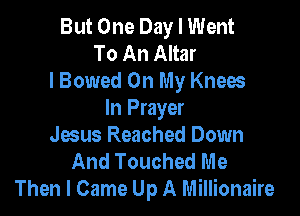 But One Day I Went
To An Altar
lBowed On My Knees

In Prayer
Jaus Reached Down
And Touched Me
Then I Came Up A Millionaire