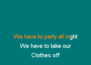 We have to party all night

We have to take our
Clothes off