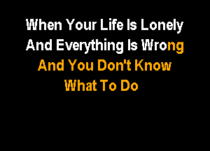 When Your Life Is Lonely
And Everything Is Wrong
And You Don't Know

What To Do