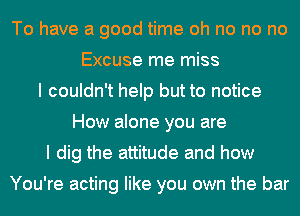 To have a good time oh no no no
Excuse me miss
I couldn't help but to notice
How alone you are
I dig the attitude and how

You're acting like you own the bar