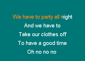 We have to party all night
And we have to
Take our clothes off

To have a good time

Oh no no no