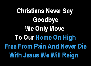 Christians Never Say
Goodbye
We Only Move

To Our Home On High
Free From Pain And Never Die
With Jesus We Will Reign