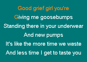 Good grief girl you're
Giving me goosebumps
Standing there in your underwear
And new pumps
It's like the more time we waste

And less time I get to taste you