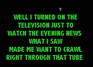 WELL I TURNED ON THE
TELEVISION JUST TO
WATCH THE EVENING NEWS
WHAT I SAW
MADE ME WANT TO (RAWL
RIGHT THROUGH THAT TUBE