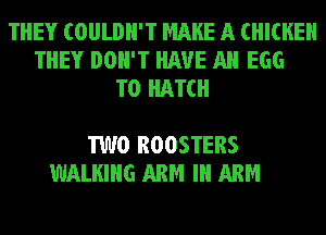 THEY COULDN'T MAKE A CHICKEN

COME 0 OUT TO THE BAR
YOU WON'T SEE
TWO ROOSTERS
WALKING ARM Ill ARM