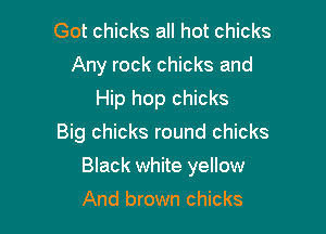 Got chicks all hot chicks
Any rock chicks and
Hip hop chicks
Big chicks round chicks

Black white yellow

And brown chicks