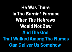 He Was There
In The Burnin' Furnace
When The Hebrews
Would Not Bow
And The God
That Walked Among The Flames
Can Deliver Us Somehow