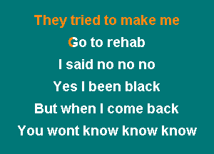 They tried to make me
Go to rehab
I said no no no

Yes I been black
But when I come back
You wont know know know