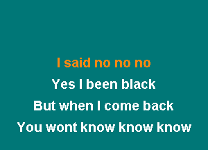 I said no no no

Yes I been black
But when I come back
You wont know know know