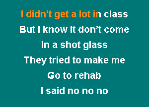 I didn't get a lot in class
But I know it donot come
In a shot glass

They tried to make me
Go to rehab
I said no no no