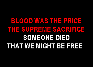 BLOOD WAS THE PRICE
THE SUPREME SACRIFICE
SOMEONE DIED
THAT WE MIGHT BE FREE