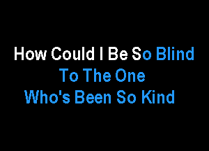 How Could I Be 80 Blind
To The One

Who's Been So Kind