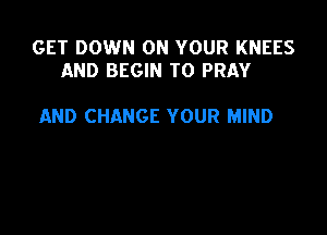GET DOWN ON YOUR KNEES
AND BEGIN T0 PRAY

AND CHANGE YOUR MIND