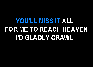 YOU'LL MISS IT ALL
FOR ME TO REACH HEAVEN

I'D GLADLY CRAWL