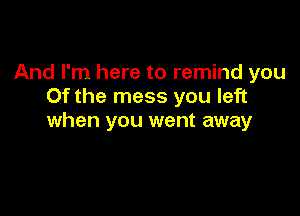 And I'm here to remind you
0f the mess you left

when you went away