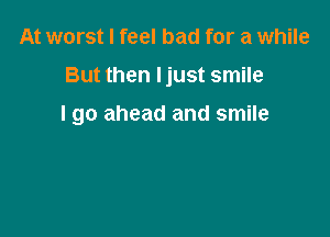 At worst I feel bad for a while

But then Ijust smile

I go ahead and smile