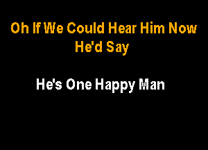 0h If We Could Hear Him Now
He'd Say

He's One Happy Man
