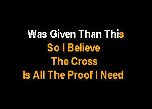 Was Given Than This
So I Believe

The Cross
Is All The Proofl Need