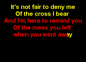 It's not fair to deny me
Of the cross I bear
And I'm here to remind you
Of the mess you left
when you went away