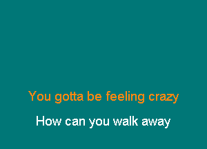 You gotta be feeling crazy

How can you walk away