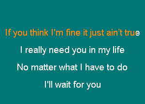 If you think I'm fine itjust ainot true

I really need you in my life
No matter what I have to do

I'll wait for you