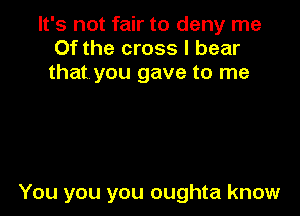 It's not fair to deny me
Of the cross I bear
that you gave to me

You you you oughta know