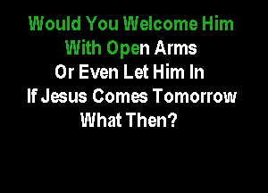 Would You Welcome Him
With Open Arms
0r Even Let Him In

If Jesus Comes Tomorrow
What Then?