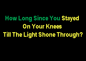 How Long Since You Stayed
On Your Knees

Till The Light Shone Through?