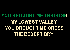 YOU BROUGHT ME THROUGH
MY LOWEST VALLEY
YOU BROUGHT ME CROSS
THE DESERT DRY