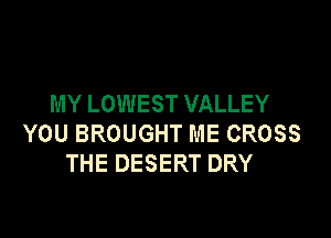 MY LOWEST VALLEY

YOU BROUGHT ME CROSS
THE DESERT DRY