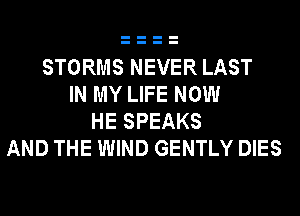 STORMS NEVER LAST
IN MY LIFE NOW
HE SPEAKS
AND THE WIND GENTLY DIES