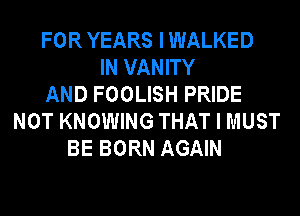 FOR YEARS I WALKED
IN VANITY
AND FOOLISH PRIDE
NOT KNOWING THAT I MUST
BE BORN AGAIN