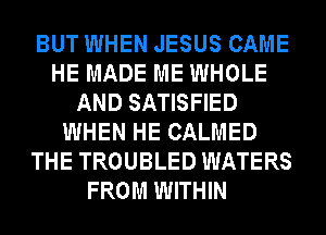 BUT WHEN JESUS CAME
HE MADE ME WHOLE
AND SATISFIED
WHEN HE CALMED
THE TROUBLED WATERS
FROM WITHIN