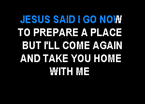 JESUS SAID I GO NOW

TO PREPARE A PLACE

BUT I'LL COME AGAIN

AND TAKE YOU HOME
WITH ME