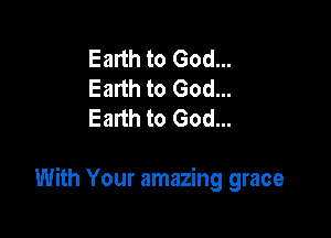 Earth to God...
Earth to God...
Earth to God...

With Your amazing grace
