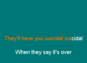 They'll have you suicidal suicidal

When they say it's over