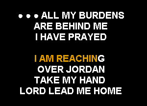 o o 0 ALL MY BURDENS
ARE BEHIND ME
I HAVE PRAYED

I AM REACHING

OVER JORDAN

TAKE MY HAND
LORD LEAD ME HOME