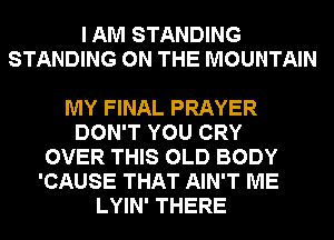 I AM STANDING
STANDING ON THE MOUNTAIN

MY FINAL PRAYER
DON'T YOU CRY
OVER THIS OLD BODY
'CAUSE THAT AIN'T ME
LYIN' THERE