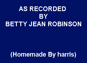 AS RECORDED
BY
BETTY JEAN ROBINSON

(Homemade By harris)