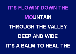 IT'S FLOWIN' DOWN THE
MOUNTAIN
THROUGH THE VALLEY
DEEP AND WIDE
IT'S A BALM T0 HEAL THE