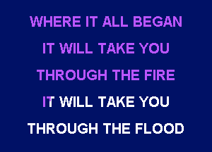 WHERE IT ALL BEGAN
IT WILL TAKE YOU
THROUGH THE FIRE
IT WILL TAKE YOU
THROUGH THE FLOOD