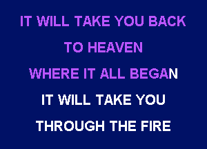 IT WILL TAKE YOU BACK
TO HEAVEN
WHERE IT ALL BEGAN
IT WILL TAKE YOU
THROUGH THE FIRE
