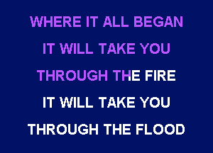 WHERE IT ALL BEGAN
IT WILL TAKE YOU
THROUGH THE FIRE
IT WILL TAKE YOU
THROUGH THE FLOOD